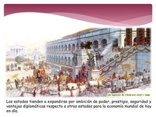 Los estados tienden a expandirse por ambición de poder, prestigio, seguridad y 
ventajas diplomáticas respecto a otros estados para la economía mundial de hoy 
en día. 
 