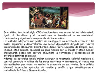 En el último tercio del siglo XIX el nacionalismo que en sus inicios había estado 
ligado al liberalismo y el romanticismo se transformó en un movimiento 
conservador y significado componente del imperialismo. 
Los estados adoptaron una política de prestigio en un intento de atraerse a las 
masas populares y desarrollaron una acción diplomática dirigida por fuertes 
personalidades (Bismarck, Chamberlain, Jules Ferry, Leopoldo de Bélgica, Cecil 
Rhodes, etc.) quienes, apoyadas en gran medida por la prensa y otros medios, 
propugnaron desde una postura chovinista la formación y consolidación de 
extensos dominios coloniales. 
Además las potencias ambicionaban alcanzar la hegemonía colonial mediante el 
control comercial y militar de las rutas marítimas y terrestres, al tiempo que 
obstaculizaban por todos los medios la expansión de sus rivales. Esta política 
alimentó incontables episodios de tensión y conflicto que constituyeron el 
preludio de la Primera Guerra Mundial. 
