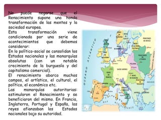 No puede negarse que el 
Renacimiento supone una honda 
transformación de las mentes y la 
sociedad europea. 
Esta transformación viene 
condicionada por una serie de 
acontecimientos que debemos 
considerar: 
En lo político-social se consolidan los 
Estados nacionales y las monarquías 
absolutas (con un notable 
crecimiento de la burguesía y del 
capitalismo comercial). 
El renacimiento abarco muchos 
campos, el artístico, el cultural, el 
político, el económico etc. 
Las monarquías autoritarias: 
estimularon el Renacimiento y se 
beneficiaron del mismo. En Francia, 
Inglaterra, Portugal y España, los 
reyes afianzaban los Estados 
nacionales bajo su autoridad. 
 