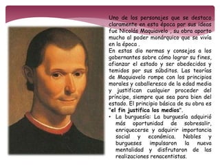 Uno de los personajes que se destaco 
claramente en esta época por sus ideas 
fue Nicolás Maquiavelo , su obra aporto 
mucho al poder monárquico que se vivía 
en la época . 
En estas dio normas y consejos a los 
gobernantes sobre cómo lograr su fines, 
afianzar el estado y ser obedecidos y 
temidos por sus súbditos. Las teorías 
de Maquiavelo rompe con los principios 
morales y caballeresco de la edad media 
y justifican cualquier proceder del 
príncipe, siempre que sea para bien del 
estado. El principio básica de su obra es 
"el fin justifica los medios". 
• La burguesía: La burguesía adquirió 
más oportunidad de sobresalir, 
enriquecerse y adquirir importancia 
social y económica. Nobles y 
burgueses impulsaron la nueva 
mentalidad y disfrutaron de las 
realizaciones renacentistas. 
 