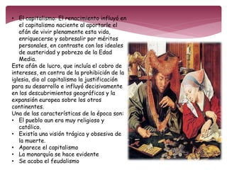 • El capitalismo: El renacimiento influyó en 
el capitalismo naciente al aportarle el 
afán de vivir plenamente esta vida, 
enriquecerse y sobresalir por méritos 
personales, en contraste con los ideales 
de austeridad y pobreza de la Edad 
Media. 
Este afán de lucro, que incluía el cobro de 
intereses, en contra de la prohibición de la 
iglesia, dio al capitalismo la justificación 
para su desarrollo e influyó decisivamente 
en los descubrimientos geográficos y la 
expansión europea sobre los otros 
continentes. 
Una de las características de la época son: 
• El pueblo aun era muy religioso y 
católico. 
• Existía una visión trágica y obsesiva de 
la muerte. 
• Aparece el capitalismo 
• La monarquía se hace evidente 
• Se acaba el feudalismo 
 