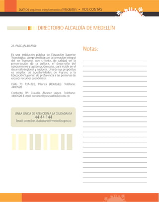 Juntos seguimos transformando a Medellín • VOS CONTÁS



                           DIRECTORIO ALCALDÍA DE MEDELLÍN


     21. PASCUAL BRAVO:
                                                              Notas:
     Es una institución pública de Educación Superior
     Tecnológica, comprometida con la formación integral
     del ser humano, con criterios de calidad en la
     preservación de la cultura, el desarrollo del
     conocimiento y la promoción social, para incidir en el
     desarrollo regional y nacional. Uno de sus propósitos
     es ampliar las oportunidades de ingreso a la
     Educación Superior, de preferencia a las personas de
     escasos recursos económicos.
     Calle 73 73A-226, Pilarica (Robledo). Teléfono:
     4480520
     Contacto PP: Claudia Álvarez López. Teléfono:
     4480520. E-mail: calvarez@pascualbravo.edu.co




        LÍNEA ÚNICA DE ATENCIÓN A LA CIUDADANÍA
                        44 44 144
        Email: atencion.ciudadano@medellin.gov.co




37
 