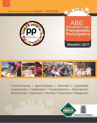 Juntos seguimos transformando a Medellín • VOS CONTÁS




                                                           ABC   de

                                                        Planeación Local   y
                                                        Presupuesto
                                                        Participativo

                                                        Medellín 2011




   Transformación • Oportunidades • Inversión • Legitimidad
   Concertación • Solidaridad • Fortalecimiento • Participación
   Movilización • Educación • Decisión • Soluciones • Integración
 