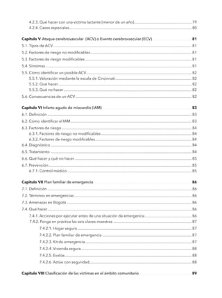 4.2.3. Qué hacer con una víctima lactante (menor de un año)........................................................... 79
	 4.2.4. Casos especiales............................................................................................................................ 80
Capítulo V Ataque cerebrovascular (ACV) o Evento 
cerebrovascular (ECV)............................................ 81
5.1. Tipos de ACV............................................................................................................................................ 81
5.2. Factores de riesgo no modificables....................................................................................................... 81
5.3. Factores de riesgo modificables............................................................................................................ 81
5.4. Síntomas.................................................................................................................................................... 81
5.5. Cómo identificar un posible ACV........................................................................................................... 82
	 5.5.1. Valoración mediante la escala de Cincinnati.............................................................................. 82
	 5.5.2. Qué hacer....................................................................................................................................... 82
	 5.5.3. Qué no hacer.................................................................................................................................. 82
5.6. Consecuencias de un ACV...................................................................................................................... 82
Capítulo VI	Infarto agudo de miocardio (IAM).................................................................................................. 83
6.1. Definición.................................................................................................................................................. 83
6.2. Cómo identificar el IAM........................................................................................................................... 83
6.3. Factores de riesgo.................................................................................................................................... 84
	 6.3.1. Factores de riesgo no modificables............................................................................................ 84
	 6.3.2. Factores de riesgo modificables.................................................................................................. 84
6.4. Diagnóstico............................................................................................................................................... 84
6.5. Tratamiento............................................................................................................................................... 84
6.6. Qué hacer y qué no hacer....................................................................................................................... 85
6.7. Prevención................................................................................................................................................. 85
	 6.7.1. Control médico.............................................................................................................................. 85
Capítulo VII Plan familiar de emergencia............................................................................................................ 86
7.1. Definición.................................................................................................................................................. 86
7.2. Términos en emergencias....................................................................................................................... 86
7.3. Amenazas en Bogotá............................................................................................................................... 86
7.4. Qué hacer.................................................................................................................................................. 86
	 7.4.1. Acciones por ejecutar antes de una situación de emergencia................................................ 86
		7.4.2. Ponga en práctica las seis claves maestras................................................................................ 87
			 7.4.2.1. Hogar seguro.................................................................................................................... 87
			 7.4.2.2. Plan familiar de emergencia........................................................................................... 87
			 7.4.2.3. Kit de emergencia............................................................................................................ 87
			 7.4.2.4. Vivienda segura................................................................................................................ 88
			 7.4.2.5. Evalúe................................................................................................................................ 88
			 7.4.2.6. Actúe con seguridad........................................................................................................ 88
Capítulo VIII Clasificación de las víctimas en el ámbito comunitario.......................................................... 89
 