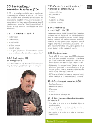 Capítulo III - Intoxicaciones
33
3.3. Intoxicación por
monóxido de carbono (CO)
El CO es un gas altamente tóxico que en grandes can-
tidades se vuelve asfixiante. Se produce a raíz del pro-
ceso de combustión incompleto del carbono en ma-
teriales como el carbón mineral, diversos explosivos y
sustancias como el gas propano, el gas natural, la gasoli-
na, el keroseno, el petróleo, el carbón vegetal, la leña, la
madera, el papel, el maíz, la caña de azúcar y el tabaco,
entre otros.
3.3.1. Características del CO
• 	 No tiene olor.
• 	 No tiene color.
• 	 No tiene sabor.
• 	 No irrita los ojos.
• 	 No irrita la nariz.
• 	 Es un gas que se dispersa con facilidad en el ambien-
te; se considera y es llamado “el enemigo silencioso”.
3.3.2. Qué hace el CO
en el organismo
El CO tiene 200 veces más afinidad para combinarse con
los glóbulos rojos, y desplaza al oxígeno en la sangre.
3.3.3. Causas de la intoxicación por
monóxido de carbono (CO)
• 	 Acciones delictivas.
• 	 Acciones bélicas.
• 	 Suicidios.
• 	 Accidentes en el hogar.
• 	 Accidentes laborales.
3.3.4. Síntomas de
la intoxicación por CO
Puede tener diversas manifestaciones que se confunden
fácilmente con una gripa o con una simple indigestión:
dolor de cabeza y de pecho, náuseas, vómito, vértigo,
mareos, sensación de debilidad muscular, cansancio,
tendencia al sueño (somnolencia), respiración débil e
irregular, temperatura corporal baja, pulso lento e irre-
gular, presión arterial baja, convulsiones, pérdida de la
conciencia, paro cardiorrespiratorio, muerte.
3.3.5. Epidemiología
• 	 Según la OMS, en el mundo unos 3000 millones de
personas siguen utilizando combustibles como la leña
y el carbón para preparar sus alimentos, dado que son
insumos más económicos que el gas y la electricidad.
• 	 Durante los años setenta del siglo XX dejó de usarse
el llamado “gas ciudad”, y fue reemplazado por el “gas
natural”, que no contiene CO y reduce el número de
intoxicaciones suicidas y accidentales.
• 	 El CO es el principal componente tóxico del humo
en los incendios, en los vehículos y en los cigarrillos.
3.3.5.1. Otras fuentes de producción de CO
• 	 Estufas de keroseno.
• 	 Hornillas de la cocina.
• 	 Chimeneas.
• 	 Calderas.
• 	 Calentadores de paso a gas, etc.
3.3.5.2. Signos de alarma del mal funcionamiento
del gas natural
• 	 Si el color de la llama se torna amarilla o rojiza, es
señal de peligro.
• 	 Presencia de hollín en los techos, en las paredes o,
incluso, en las ollas.
• 	 Las plantas y las flores de la casa se marchitan
rápidamente.
 