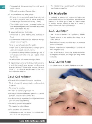 Curso de Primer Respondiente
68
♦ 	Si los pies de la víctima están muy fríos, no le permi-
ta que camine.
♦ 	Cubra a la persona con frazadas tibias.
• 	
Si la quemadura es por polvo químico:
♦ 	Primero retire el exceso de la sustancia agresora con
un cepillo o un paño, antes de aplicar agua (tenga
cuidado de que la sustancia no le caiga a usted).
♦ 	Si es posible, retire la ropa y el calzado contamina-
dos; siempre tenga en cuenta el manejo del químico
como lo describe la etiqueta.
• 	
Si la quemadura es por electricidad:
♦ 	Desconecte la fuente eléctrica; baje los tacos de
la luz.
♦ 	Las fuentes de electricidad solo deben ser maneja-
das por personal experto.
Tenga en cuenta la siguiente información:
♦ 	Retire todas las prendas de vestir y las alhajas que no
estén adheridas a la piel de la víctima.
♦ 	Si la lesión no es muy extensa, aplíquele agua por 20
minutos (especialmente, en los ojos y la piel); evite la
hipotermia.
♦ 	Cubra la lesión con una tela limpia y húmeda.
• 	
Si el paciente presenta signos de quemadura extensa
o profunda, recuerde tener a mano los números de
emergencia de su EPS para recibir asesoría, o active el
NUSE 123, donde se le brindará orientación e infor-
mación en caso necesario.
3.8.2. Qué no hacer
• 	
No le dé nada de beber ni de comer a la víctima.
• 	
No le ofrezca ni le aplique ningún medicamento o
ungüento.
• 	
No rompa las ampollas.
• 	
No retire las prendas pegadas a la piel.
• 	
No aplique nada en el área de la quemadura (cremas,
pomadas, clara de huevo, aceites, etc.).
• 	
No le quite la ropa al paciente (solo hágalo si está mo-
jada, para evitar la hipotermia).
• 	
No aplique bolsas ni agua caliente.
• 	
No masajee las extremidades.
•	En quemaduras por electricidad
♦	No intente rescatar a la víctima si la corriente eléc-
trica no ha sido desconectada.
♦	No trate de retirar a la víctima de la fuente eléctrica
usando palos o cauchos.
3.9. Insolación
La insolación se presenta por exponerse al sol duran-
te demasiado tiempo, lo cual produce, además de una
quemadura de primer grado, dolor de cabeza, mareo
(la persona afectada siente que “todo le da vueltas”),
deshidratación (sed intensa), entre otros.
3.9.1. Qué hacer
• 	
Lleve a la persona afectada a un lugar fresco y aireado.
• 	
Ponga al paciente en una posición descansada, con la
cabeza elevada.
• 	
Si es muy prolongada la exposición al sol, es necesaria
la valoración médica.
• 	
Suprima toda clase de compresión por prendas de
vestir (aflójele la ropa).
• 	
Haga un enfriamiento externo de la cabeza median-
te compresas húmedas, en un lugar que tenga buena
ventilación.
3.9.2. Qué no hacer
• 	
No aplique cremas, alcoholes ni lociones en la piel.
 