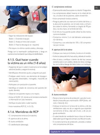 Capítulo IV - (RCP) y (OVACE)
75
•	Seguir las indicaciones del equipo:
	 Botón 1: Enciende el equipo
	 Botón 2: Analiza el ritmo del corazón
	 Botón 3: Hace la descarga (si se requiere)
•	No toque a la víctima cuando analiza y descarga.
Prosiga con la reanimación cardiopulmonar, y tenga en
cuentalarecomendaciónqueindiqueeldesfibrilador.
4.1.5. Qué hacer cuando
la víctima es un niño (1-8 años)
• 	
Asegúrese de que ni usted ni la persona corran peligro
adicional (evalúe y asegure la escena).
•	Identifíquese ofreciendo ayuda y pregunte qué pasó.
•	Protéjase usted mismo: use elementos de bioseguri-
dad (guantes desechables, monogafas, mascarilla de
reanimación).
•	Acérquese con precaución al paciente.
•	Identifique el estado de conciencia del paciente (tó-
quelo, llámelo).
•	Observe si el paciente respira o no respira.
•	Active el NUSE 123, donde se le brindará orientación
e información en caso necesario.
•	Verifique el pulso (solo si sabe hacerlo).
•	Inicie maniobras RCP (C, A, B, D).
4.1.6. Maniobras de RCP
• 	
C: compresiones torácicas (circulación).
• 	
A: apertura de la vía aérea.
• 	
B: buena ventilación.
• 	
D: desfibrilación (descarga).
C: compresiones torácicas
• 	Elpersonaldesaludbuscapulsonomásde10segundos.
•	Las compresiones deben hacerse en la mitad del tó-
rax, a la altura de los pezones, sobre el esternón.
•	Inicie compresión torácica externa.
•	Ponga la palma de una mano en el centro del tórax, a
la altura de los pezones, con el codo recto y el hom-
bro sobre la víctima, formando un ángulo de 90 gra-
dos; y la otra mano, en la frente del niño.
•	Si el niño es muy grande puede utilizar las dos manos,
como en el adulto.
•	Comprima mínimo 5 cm del diámetro anteroposte-
rior del tórax.
•	Comprima a una velocidad de 100 a 120 compresio-
nes por minuto.
A: apertura de la vía aérea
• 	
Coloque una mano en la frente y la otra en el mentón.
•	Incline la cabeza del niño hacia atrás y elévele el mentón.
•	Abra la boca y verifique si dentro de ella hay cuerpos
extraños (solo si son visibles y fáciles de retirar, extráiga-
los con la última falange del dedo índice o el meñique).
B: buena ventilación
• 	
Revise si tiene barreras de protección para dar la ven-
tilación (mascarilla para reanimación, BVM [bolsa, vál-
vula y máscara], etc.)
•	Coloque la barrera en la boca de la víctima y dé dos
ventilaciones cada una de un segundo que expandan
normalmente el tórax, deje salir el aire, y dé una se-
gunda ventilación.
•	Si usted decide dar ventilación boca a boca sin barrera
debesaberqueelriegodecontraerunainfecciónesalto.
•	Si no tiene barreras de protección, proceda a realizar
solo compresiones del tórax.
 