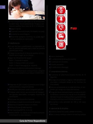 Curso de Primer Respondiente
76
4.1.8. Maniobras de RCP
• 	
Inicie la reanimación
•	C: compresiones torácicas (circulación).
•	A: apertura de la vía aérea.
•	B: buena ventilación.
•	D: desfibrilación (descarga).
C: compresiones torácicas
• 	El personal de salud busca el pulso no más de 10
segundos.
•	Consiga una almohada o haga un rollo pequeño con
una toalla y colóquelo debajo de los hombros (no
en la cabeza)
•	Inicie las compresiones en la mitad del tórax, un cen-
tímetro por debajo de la línea intermamaria.
•	Ponga dos dedos estirados (medio y anular) en el cen-
tro del tórax, comprima no más de 4 cm de profundi-
dad (permita que se hunda y vuelva a su posición inicial
el tórax); la otra mano va en la frente del lactante.
•	
Comprima a una velocidad de 100 a 120 veces
por minuto.
A: apertura de la vía aérea
• 	
Incline la cabeza hacia atrás y elévele el mentón,
•	Abra la boca y verifique si dentro de ella hay cuerpos
Llamar al
Maniobras
de RCP
Prevención
Soporte
vital avanzado
Cuidados
posreanimación
•	Si hace compresiones alternadas con las ventilaciones,
se deben hacer 30 compresiones (en 18 seg) y 2 ven-
tilaciones significa, hacer ciclos de 30 × 2, hasta que:
♦ 	Llegue la ayuda.
♦ 	El paciente reaccione (respira, se mueve o se queja).
♦ 	La escena se vuelva insegura.
♦ 	
Físicamente (cansancio extremo), no pueda seguir
con las maniobras de reanimación.
D: desfibrilación
•	En caso de hacer la desfibrilación, es importante uti-
lizar los parches adecuados para la edad del paciente
(parches para niños).
•	Colocar los parches en el tórax de acuerdo con la in-
dicación de la imagen de los mismos.
•	Seguir las indicaciones del equipo:
	 Botón 1: Enciende el equipo
	 Botón 2: Analiza el ritmo del corazón
	 Botón 3: Hace la descarga (si se requiere)
•	No toque a la víctima cuando analiza y descarga.
•	Prosiga con la reanimación cardiopulmonar, y tenga en
cuenta la recomendación que indique el desfibrilador.
4.1.7. Qué hacer con víctima
lactante (menor de un año)
• 	
Asegúrese de que ni usted ni la persona corran peligro
adicional (evalúe y asegure la escena).
•	Identifíquese ofreciendo ayuda y pregunte qué pasó.
•	Protéjase usted mismo: use elementos de bioseguri-
dad (guantes desechables, monogafas, mascarilla de
reanimación).
•	Acérquese con precaución al paciente.
•	Identifique el estado de conciencia del paciente.
•	Observe si el paciente respira o no respira.
•	Verifique el pulso (si sabe hacerlo).
•	Inicie maniobras RCP (C, A, B, D).
•	Active el NUSE 123, donde se le brindará orientación
e información en caso necesario.
 