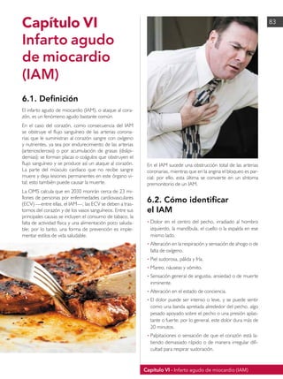 Capítulo VI - Infarto agudo de miocardio (IAM)
83
Capítulo VI
Infarto agudo
de miocardio
(IAM)
6.1. Definición
El infarto agudo de miocardio (IAM), o ataque al cora-
zón, es un fenómeno agudo bastante común.
En el caso del corazón, como consecuencia del IAM
se obstruye el flujo sanguíneo de las arterias corona-
rias que le suministran al corazón sangre con oxígeno
y nutrientes, ya sea por endurecimiento de las arterias
(arteriosclerosis) o por acumulación de grasas (dislipi-
demias); se forman placas o coágulos que obstruyen el
flujo sanguíneo y se produce así un ataque al corazón.
La parte del músculo cardiaco que no recibe sangre
muere y deja lesiones permanentes en este órgano vi-
tal; esto también puede causar la muerte.
La OMS calcula que en 2030 morirán cerca de 23 mi-
llones de personas por enfermedades cardiovasculares
(ECV) —entre ellas, el IAM—; las ECV se deben a tras-
tornos del corazón y de los vasos sanguíneos. Entre sus
principales causas se incluyen el consumo de tabaco, la
falta de actividad física y una alimentación poco saluda-
ble; por lo tanto, una forma de prevención es imple-
mentar estilos de vida saludable.
En el IAM sucede una obstrucción total de las arterias
coronarias, mientras que en la angina el bloqueo es par-
cial; por ello, esta última se convierte en un síntoma
premonitorio de un IAM.
6.2. Cómo identificar
el IAM
• 	
Dolor en el centro del pecho, irradiado al hombro
izquierdo, la mandíbula, el cuello o la espalda en ese
mismo lado.
• 	
Alteración en la respiración y sensación de ahogo o de
falta de oxígeno.
• 	
Piel sudorosa, pálida y fría.
• 	
Mareo, náuseas y vómito.
• 	
Sensación general de angustia, ansiedad o de muerte
inminente.
• 	
Alteración en el estado de conciencia.
• 	
El dolor puede ser intenso o leve, y se puede sentir
como una banda apretada alrededor del pecho, algo
pesado apoyado sobre el pecho o una presión aplas-
tante o fuerte; por lo general, este dolor dura más de
20 minutos.
• 	
Palpitaciones o sensación de que el corazón está la-
tiendo demasiado rápido o de manera irregular difi-
cultad para respirar sudoración.
 