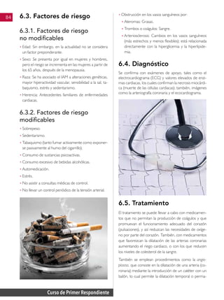 Curso de Primer Respondiente
84 6.3. Factores de riesgo
6.3.1. Factores de riesgo
no modificables
• 	
Edad: Sin embargo, en la actualidad no se considera
un factor preponderante.
• 	
Sexo: Se presenta por igual en mujeres y hombres,
pero el riesgo se incrementa en las mujeres a partir de
los 65 años, después de la menopausia.
• 	
Raza: Se ha asociado el IAM a alteraciones genéticas,
mayor hiperactividad vascular, sensibilidad a la sal, ta-
baquismo, estrés y sedentarismo.
• 	
Herencia: Antecedentes familiares de enfermedades
cardiacas.
6.3.2. Factores de riesgo
modificables
• 	
Sobrepeso.
• 	
Sedentarismo.
• 	
Tabaquismo (tanto fumar activamente como exponer-
se pasivamente al humo del cigarrillo).
• 	
Consumo de sustancias psicoactivas.
• 	
Consumo excesivo de bebidas alcohólicas.
• 	
Automedicación.
• 	
Estrés.
• 	
No asistir a consultas médicas de control.
• 	
No llevar un control periódico de la tensión arterial.
• 	
Obstrucción en los vasos sanguíneos por:
♦ 	Ateromas: Grasas.
♦ 	Trombos o coágulos: Sangre.
♦ 	Arteriosclerosis: Cambios en los vasos sanguíneos
(más estrechos y menos flexibles); está relacionada
directamente con la hiperglicemia y la hiperlipide-
mia.
6.4. Diagnóstico
Se confirma con exámenes de apoyo, tales como el
electrocardiograma (ECG) y valores elevados de enzi-
mas cardiacas, los cuales confirman la necrosis miocárdi-
ca (muerte de las células cardiacas); también, imágenes
como la arteriografía coronaria y el ecocardiograma.
6.5. Tratamiento
El tratamiento se puede llevar a cabo con medicamen-
tos que no permitan la producción de coágulos y que
promuevan el funcionamiento adecuado del corazón
(pulsaciones), y así reduzcan las necesidades de oxíge-
no por parte del corazón. También, con medicamentos
que favorezcan la dilatación de las arterias coronarias
aumentando el riego cardiaco, o con los que reducen
los niveles de colesterol de la sangre.
También se emplean procedimientos como la angio-
plastia, que consiste en la dilatación de una arteria (co-
ronaria) mediante la introducción de un catéter con un
balón, lo cual permite la dilatación temporal o perma-
 