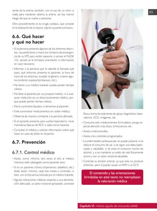 Capítulo VI - Infarto agudo de miocardio (IAM)
85
nente de la arteria; también, con el uso de un stent, o
malla para mantener abierta la arteria: así hay menor
riesgo de que se vuelva a estrechar.
Otro procedimiento es la cirugía cardiaca, que consiste
enlarealizacióndeunbypass,injertoopuentecoronario.
6.6. Qué hacer
y qué no hacer
• 	
Si la persona presenta algunos de los síntomas descri-
tos, recuerde tener a mano los números de emergen-
cia de su EPS para recibir asesoría, o activar el NUSE
123, donde se le brindará orientación e información
en caso necesario.
•	Informar a la persona que le atiende la llamada qué
paso, qué síntomas presenta el paciente, la hora de
inicio de los síntomas, la edad, el género, si tiene algu-
na condición especial (embarazo, etc.).
•	No llame a su médico tratante: puede perder tiempo
valioso.
•	No lleve al paciente por sus propios medios, ni a cual-
quier institución sin un direccionamiento médico, por-
que puede perder tiempo valioso.
•	No le suministre líquidos ni alimentos al paciente.
•	Evite suministrar medicamentos sin orden médica.
•	Observe de manera constante a la persona afectada.
•	Si el paciente presenta paro cardiorrespiratorio, inicie
maniobras básicas de RCP, si sabe cómo hacerlas.
•	Consultar al médico y solicitar información sobre qué
hacer en caso de dolor en el pecho.
6.7. Prevención
6.7.1. Control médico
• 	
Asista, como mínimo, dos veces al año al médico
mientras esté catalogado como paciente sano.
• 	
Si es un paciente crónico (hipertenso, diabético, etc.)
debe asistir, mínimo, cada tres meses a controles, o
bien, con la frecuencia indicada por el médico tratante.
• 	
Siga las indicaciones médicas respecto a una alimenta-
ción adecuada, un peso corporal apropiado, actividad
física y toma de exámenes de apoyo diagnóstico: labo-
ratorios, ECG, imágenes, etc.
• 	
Consuma solo medicamentos formulados; ponga es-
pecial atención a las dosis, la frecuencia, etc.
• 	
Asista a interconsultas.
• 	
Asista a los controles programados.
• 	
La enfermedad cardiovascular se puede prevenir si se
reduce el consumo de sal, si se sigue una dieta balan-
ceada y saludable, si se evita el consumo nocivo de
alcohol, y si se mantiene un estilo de vida físicamente
activo y con un peso corporal saludable.
• 	
Controle su tensión arterial, ya que esta no produce
síntomas, pero sí puede causar un IAM o un ECV.
El contenido y las orientaciones
brindadas en este texto no reemplazan
la valoración médica
 