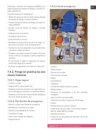 Capítulo VII - Plan familiar de emergencia
87
Prevención y Atención de Emergencias (SDPAE) en el
Sistema Distrital de Gestión de Riesgos y Cambio Cli-
mático (SDGR-CC).
Coordinar acciones de respuesta con:
•	SDGR-CC (Acuerdo 546 de 2013): Sistema Distrital
de Gestión de Riesgo y Cambio Climático.
•	Instituto Distrital de Gestión de Riesgo y Cambio Cli-
mático (IDIGER).
•	Consejo Local de Gestión de Riesgo y Cambio
Climático.
•	Organizaciones comunitarias.
•	Comités de Ayuda Mutua.
•	Juntas de Acción Comunal.
•	Identifique las construcciones en zonas de riesgo: ori-
llas de ríos o de caños, zonas de deslizamiento.
•	Conozca los recursos disponibles, los procedimientos
y los planes; realizar simulacros.
•	Prepárese: eso ayuda a reducir el impacto, disminuye
el caos, el temor y la angustia, y ayuda a organizar la
respuesta.
•	
Se recomienda o sugiere la adquisición de seguros
contra todo riesgo de su vivienda.
•	Promover la organización comunitaria e institucional.
7.4.2. Ponga en práctica las seis
claves maestras
7.4.2.1. Hogar seguro
• 	
Conozca su hogar.
•	Asegure todo lo que se pueda caer.
•	Establezca puntos de encuentro, los cuales deben es-
tar en sitios seguros y cercanos a su residencia habitual.
•	Establezca una forma de contacto familiar (establezca
día, hora, tiempo de espera, etc.).
7.4.2.2. Plan familiar de emergencia
• 	
Elabore su propio plan familiar de emergencia.
•	Identifique las amenazas en su hogar.
•	Evalúe la vulnerabilidad de su morada.
•	Cuantifique el riesgo.
•	Lleve a cabo medidas de mitigación.
•	Haga simulacros.
7.4.2.3. Kit de emergencia
• 	
Linterna.
•	Radio transistor.
•	Extintor de incendios.
•	Herramientas manuales.
•	Silbato.
•	Lista telefónica.
•	Tapabocas.
•	Guantes de trabajo industrial o vaqueta.
•	Botiquín básico.
•	
Alimentos no perecederos y de alto contenido
energético.
•	Agua: tres litros por persona/día.
•	Hipoclorito de sodio: 16 gotas por litro de agua.
•	Dinero.
•	Medicamentos de consumo habitual.
•	Implementos de aseo: jabón, crema dental, toallas hi-
giénicas, papel higiénico, pañales.
•	Utensilios de cocina.
•	Copias de los documentos de identidad y de los de
sus propiedades.
 