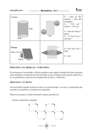 Intensificación                        Matemáticas - Unit 2                         CORPORACIÓN INTERNACIONAL
                                                                                   PARA EL DESARROLLO EDUCATIVO




 Cilindro                                                           A = área de dos
                                                                    círculos + área del
                                                                    rectángulo
                                                                    A = 54.6 cm2 +
                                                                    129cm2 = 183 cm2

                                                                    V = área de la base *
                                                                    altura
                                                                    V = 27.3cm2*7cm =
                                                                    169.2cm3



 Prisma
                                                                    A= 9m2+6m3+3m2 =
                                                                    18m2

                                                                    V = 9m3




PROCESO 2: ELABORA EL CUBO SOMA

En este proceso, las medidas y cálculos pueden variar según el tamaño del cubo soma para
cada estudiante, la intención de esta actividad, es que el mejore la percepción espacial y a
la vez pueda hacer ejercicios de comparación de áreas y volúmenes.

PROCESO 3: TU RETO

Esta actividad la puedes realizar en clase si te queda tiempo o en casa, es importante que
consultes a tu profesor y compares tus respuestas.

Observa los puntos y únelos formando cuerpos geométricos

  Se hacen siguiendo el ejemplo.




                                    ♦♦♦       13    ♦♦♦
 