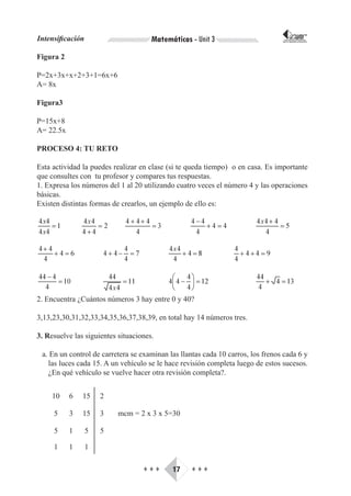 Intensificación                       Matemáticas - Unit 3                        CORPORACIÓN INTERNACIONAL
                                                                                 PARA EL DESARROLLO EDUCATIVO




Figura 2

P=2x+3x+x+2+3+1=6x+6
A= 8x

Figura3

P=15x+8
A= 22.5x

PROCESO 4: TU RETO

Esta actividad la puedes realizar en clase (si te queda tiempo) o en casa. Es importante
que consultes con tu profesor y compares tus respuestas.
1. Expresa los números del 1 al 20 utilizando cuatro veces el número 4 y las operaciones
básicas.
Existen distintas formas de crearlos, un ejemplo de ello es:




2. Encuentra ¿Cuántos números 3 hay entre 0 y 40?

3,13,23,30,31,32,33,34,35,36,37,38,39, en total hay 14 números tres.

3. Resuelve las siguientes situaciones.

 a. En un control de carretera se examinan las llantas cada 10 carros, los frenos cada 6 y
   las luces cada 15. A un vehículo se le hace revisión completa luego de estos sucesos.
   ¿En qué vehículo se vuelve hacer otra revisión completa?.


     10    6   15     2

     5     3   15     3    mcm = 2 x 3 x 5=30

     5     1      5   5

     1     1      1

                                   ♦♦♦      17     ♦♦♦
 