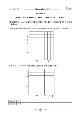 Intensificación                      Matemáticas - Unit 5                        CORPORACIÓN INTERNACIONAL
                                                                                PARA EL DESARROLLO EDUCATIVO




                                      SESION 5

          ¿CÓMO RELACIONO LA GEOMETRÍA CON EL ALGEBRA?

PROCESO 1: HALLA AREAS DE SUPERFICIES POR DESCOMPOSICIÓN DE
FIGURAS

Construye el rectángulo con las fichas, dibújalo y escribe la magnitud de sus lados.




PROCESO 2: PRÁCTICA LA SOLUCIÓN DE ALGORITMOS




 Largo:      X+3
 Ancho:      X+3


                                   ♦♦♦      23     ♦♦♦
 