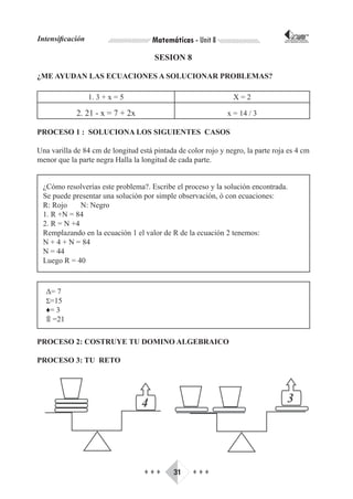 Intensificación                       Matemáticas - Unit 8                        CORPORACIÓN INTERNACIONAL
                                                                                 PARA EL DESARROLLO EDUCATIVO




                                      SESION 8

¿ME AYUDAN LAS ECUACIONES A SOLUCIONAR PROBLEMAS?

                  1. 3 + x = 5                                  X=2

             2. 21 - x = 7 + 2x                               x = 14 / 3

PROCESO 1 : SOLUCIONA LOS SIGUIENTES CASOS

Una varilla de 84 cm de longitud está pintada de color rojo y negro, la parte roja es 4 cm
menor que la parte negra Halla la longitud de cada parte.


 ¿Cómo resolverías este problema?. Escribe el proceso y la solución encontrada.
 Se puede presentar una solución por simple observación, ó con ecuaciones:
 R: Rojo     N: Negro
 1. R +N = 84
 2. R = N +4
 Remplazando en la ecuación 1 el valor de R de la ecuación 2 tenemos:
 N + 4 + N = 84
 N = 44
 Luego R = 40



  Δ= 7
  Σ=15
  ♦= 3
  ۩ =21

PROCESO 2: COSTRUYE TU DOMINO ALGEBRAICO

PROCESO 3: TU RETO




                                   ♦♦♦       31    ♦♦♦
 