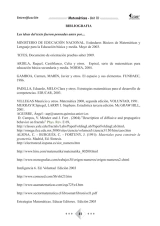 Intensificación                     Matemáticas - Unit 10                    CORPORACIÓN INTERNACIONAL
                                                                            PARA EL DESARROLLO EDUCATIVO




                                  BIBLIOGRAFIA

Las ideas del texto fueron pensadas antes por....

MINISTERIO DE EDUCACIÓN NACIONAL. Estándares Básicos de Matemáticas y
Lenguaje para la Educación básica y media. Mayo de 2003.

1
 ICFES, Documento de orientación pruebas saber 2009.

ARDILA, Raquel, Castiblanco, Celia y otros. Espiral, serie de matemáticas para
educación básica secundaria y media. NORMA, 2004.

GAMBOA, Carmen, MARÍN, Javier y otros. El espacio y sus elementos. FUNDAEC,
1986.

PADILLA, Eduardo, MELO Clara y otros. Estrategias matemáticas para el desarrollo de
competencias. EDUCAR, 2003.

VILLEGAS Mauricio y otros. Matemática 2000, segunda edición, VOLUNTAD, 1991.
MURRAY R.Spiegel, LARRY J. Stephens. Estadística tercera edición. Mc GRAW HILL,
2001.
AGUIRRE, Ángel - aap@sauron.quimica.uniovi.es
 D. Campos, V. Méndez and J. Fort . (2004).”Description of diffusive and propagative
behavior on fractals” Phys. Rev. E 69,
http://classes.yale.edu/fractals/Labs/PaperFoldingLab/PaperFoldingLab.html.
http://omega.ilce.edu.mx:3000/sites/ciencia/volumen3/ciencia3/150/htm/caos.htm
ALSINA, C. - BURGUÉS, C. - FORTUNY, J. (1991): Materiales para construir la
geometría. Madrid, Ed. Síntesis.
http://electronred.iespana.es/sist_numera.htm

http://www.hiru.com/matematika/matematika_00200.html

http://www.monografias.com/trabajos38/origen-numeros/origen-numeros2.shtml

Inteligencia 6. Ed. Voluntad Edición 2003

http://www.comesed.com/Sb/sbt23.htm

http://www.aaamatematicas.com/equ725x4.htm

http://www.sectormatematica.cl/librosmat/libronivel1.pdf

Estrategias Matemáticas. Educar Editores. Edición 2005


                                  ♦♦♦       41      ♦♦♦
 