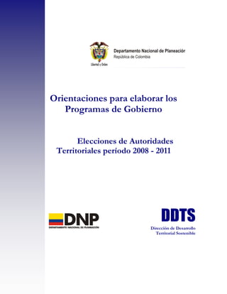 Orientaciones para elaborar los
   Programas de Gobierno


       Elecciones de Autoridades
 Territoriales período 2008 - 2011




                           Dirección de Desarrollo
                             Territorial Sostenible
 