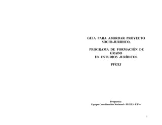 GUIA PARA ABORDAR PROYECTO
       SOCIO-JURIDICO,

PROGRAMA DE FORMACIÓN DE
          GRADO
   EN ESTUDIOS JURÍDICOS

                 PFGEJ




                 Propuesta:
 Equipo Coordinación Nacional - PFGEJ- UBV-



                                              1
 