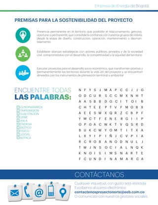 Presencia permanente en el territorio que posibilite el relacionamiento  genuino,
oportuno y permanente, que consolide la confianza con nuestros grupos de interés
desde la etapa de diseño, construcción, operación, mantenimiento y desman-
telamiento
Establecer alianzas estratégicas con actores públicos, privados y de la sociedad
civil, comprometidos con el desarrollo, la competitividad y la equidad del territorio
Ejecutar proyectos para el desarrollo socio económico, que transformen positiva y
permanentemente los territorios durante la vida útil del proyecto y se encuentren
alineados con los instrumentos de planeación territorial y ambiental
PREMISAS PARA LA SOSTENIBILIDAD DEL PROYECTO
CUNDINAMARCA
TRANSMISION
SUBESTACION
UPME
ANLA
ENERGIA
BIOTICO
FISICO
SOCIAL
BOYACA
N F Y S J M A P C C J J G
O D C U R S C C M X N H T
A A S B B D O C I T O I B
C H T E E P T V F M O B X
A E E S W X Q R Z C B P F
Y M C T F E N E R G I I P
O P G A C W K T V Q S R D
B U K C W Y O M T I T X A
L X Y I P I Ñ J C V P I A
R C R O B A N O D N U L J
T W J N S O C I A L N Q K
K N O I S I M S N A R T E
F C U N D I N A M A R C A
Cualquier inquietud, con gusto será atendida.
Escríbenos al correo electrónico:
contactenosproyectonorte@eeb.com.co
O comunícate con nuestros gestores sociales.
CONTÁCTANOS
 