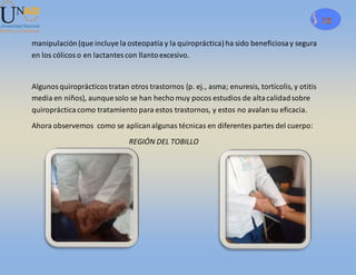 13
manipulación (que incluye la osteopatía y la quiropráctica) ha sido beneficiosay segura
en los cólicoso en lactantescon llantoexcesivo.
Algunosquiroprácticostratan otros trastornos (p. ej., asma; enuresis, tortícolis, y otitis
media en niños), aunquesolo se han hecho muy pocos estudios de altacalidadsobre
quiroprácticacomo tratamiento para estos trastornos, y estos no avalansu eficacia.
Ahora observemos como se aplicanalgunas técnicas en diferentes partes del cuerpo:
REGIÓN DEL TOBILLO
 