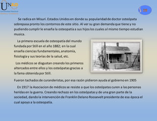 28
Se radica en Misuri. Estados Unidosen donde su popularidadde doctor osteópata
sobrepasa pronto los contornosde este sitio. Al ver su gran demandaque tiene y no
pudiendocumplirle enseña la osteopatíaa sus hijoslos cuales al mismo tiempo estudian
musica.
La primera escuela de osteopatíadel mundo
fundadapor Still en el año 1882; en la cual
enseña ciencias fundamentales,anatomía,
fisiologíay sus teorías de la salud, etc.
Los médicos se disgustan creando los primeros
altercadosentre ellos y los osteópatasgracias a
la fama obtenidapor Still.
Fueron tachadosde curanderistas, por esa razón pidieron ayudaal gobiernoen 1905
En 1917 la Asociacion de médicosse resiste a que los osteópatascuren a laspersonas
heridasen la guerra. Creando rechazo en los osteópatasy de una gran parte de la
sociedad, dandola intervenciónde FranklinDelano Roosevelt presidente de esa época el
cual apoyo a la osteopatía.
 