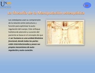 29
Los osteópatasusan su comprensión
de la relación entre estructura y
función para optimizar la auto-
regulación del cuerpo. Este enfoque
holísticode atención y curación del
paciente se basa en el concepto de que
el ser humano es una unidad dinámica
funcional,donde todas las partes
están interrelacionadasy posee sus
propios mecanismos de auto-
regulación y auto-curación.
 