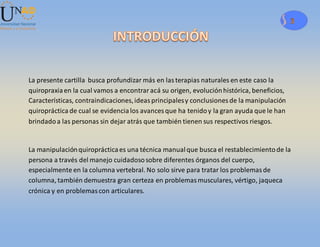 3
La presente cartilla busca profundizar más en lasterapias naturales en este caso la
quiropraxiaen la cual vamos a encontraracá su origen, evoluciónhistórica, beneficios,
Características, contraindicaciones,ideasprincipalesy conclusiones de la manipulación
quiropráctica de cual se evidencialos avances que ha tenidoy la gran ayuda que le han
brindadoa las personas sin dejar atrás que también tienen sus respectivos riesgos.
La manipulaciónquiroprácticaes una técnica manualque busca el restablecimientode la
persona a través del manejo cuidadososobre diferentes órganos del cuerpo,
especialmente en la columna vertebral. No solo sirve para tratar los problemasde
columna, también demuestra gran certeza en problemasmusculares, vértigo, jaqueca
crónica y en problemascon articulares.
 