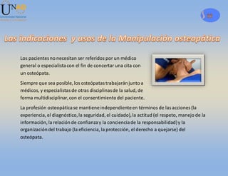 32
Los pacientesno necesitan ser referidos por un médico
general o especialistacon el fin de concertar una cita con
un osteópata.
Siempre que sea posible, los osteópatastrabajaránjunto a
médicos, y especialistasde otras disciplinasde la salud, de
forma multidisciplinar,con el consentimientodel paciente.
La profesión osteopáticase mantiene independienteen términos de lasacciones (la
experiencia, el diagnóstico,la seguridad, el cuidado),la actitud (el respeto, manejo de la
información, la relación de confianzay la concienciade la responsabilidad)y la
organizacióndel trabajo (la eficiencia, la protección, el derecho a quejarse) del
osteópata.
 