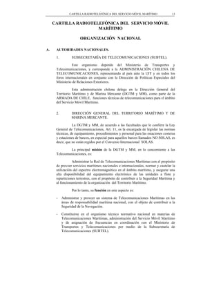 CARTILLA RADIOTELEFÓNICA DEL SERVICIO MÓVIL MARÍTIMO                 13


     CARTILLA RADIOTELEFÓNICA DEL SERVICIO MÓVIL
                      MARÍTIMO

                       ORGANIZACIÓN NACIONAL

A.    AUTORIDADES NACIONALES.

      1.         SUBSECRETARÍA DE TELECOMUNICACIONES (SUBTEL).

                 Este organismo depende del Ministerio de Transportes y
      Telecomunicaciones, y corresponde a la ADMINISTRACIÓN CHILENA DE
      TELECOMUNICACIONES, representando al país ante la UIT y en todos los
      foros internacionales en conjunto con la Dirección de Políticas Especiales del
      Ministerio de Relaciones Exteriores.

                 Esta administración chilena delega en la Dirección General del
      Territorio Marítimo y de Marina Mercante (DGTM y MM), como parte de la
      ARMADA DE CHILE, funciones técnicas de telecomunicaciones para el ámbito
      del Servicio Móvil Marítimo.


      2.         DIRECCIÓN GENERAL DEL TERRITORIO MARÍTIMO Y DE
                 MARINA MERCANTE.

                 La DGTM y MM, de acuerdo a las facultades que le confiere la Ley
      General de Telecomunicaciones, Art. 11, es la encargada de legislar las normas
      técnicas, de equipamiento, procedimientos y personal para las estaciones costeras
      y estaciones de barcos, en especial para aquellos barcos llamados NO SOLAS, es
      decir, que no están regidos por el Convenio Internacional SOLAS.

               La principal misión de la DGTM y MM, en lo concerniente a las
      Telecomunicaciones, es:

                 Administrar la Red de Telecomunicaciones Marítimas con el propósito
      de proveer servicios marítimos nacionales e internacionales, normar y cautelar la
      utilización del espectro electromagnético en el ámbito marítimo, y asegurar una
      alta disponibilidad del equipamiento electrónico de las unidades a flote y
      reparticiones terrestres, con el propósito de contribuir a la Seguridad Marítima y
      al funcionamiento de la organización del Territorio Marítimo.

                 Por lo tanto, su función en este aspecto es:

      -    Administrar y proveer un sistema de Telecomunicaciones Marítimas en las
           áreas de responsabilidad marítima nacional, con el objeto de contribuir a la
           Seguridad de la Navegación.

      -    Constituirse en el organismo técnico normativo nacional en materias de
           Telecomunicaciones Marítimas, administración del Servicio Móvil Marítimo
           y de asignación de frecuencias en coordinación con el Ministerio de
           Transportes y Telecomunicaciones por medio de la Subsecretaría de
           Telecomunicaciones (SUBTEL).
 