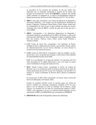 CARTILLA RADIOTELEFÓNICA DEL SERVICIO MÓVIL MARÍTIMO                  15


   se encuentren en las cercanías del accidente; de ahí que resulte muy
   importante que se mantenga actualizada la posición de los barcos que
   navegan en la jurisdicción a través del CHILREP o cualquier otro método
   válido, conforme a lo dispuesto en el Título X del Reglamento General de
   Radiocomunicaciones del Servicio Móvil Marítimo (D.S. N° 392, de 2001).

2. MRCC: Esta sigla corresponde a los Centros de Operación de Búsqueda y
   Salvamento Marítimo, y sus mandos son las Gobernaciones Marítimas de
   Iquique, Valparaíso, Talcahuano, Puerto Montt y Punta Arenas, siendo éstos
   los coordinadores de área en que se haya recibido una alerta de socorro,
   existiendo cinco áreas de MRCC y dentro de cada una de ellas hay uno o
   varios MRSC.

3. MRSC: Corresponden a los Subcentros Operaciones de Búsqueda y
   Salvamento Marítimo, que dependen de los MRCC de distritos y están en las
   Gobernaciones Marítimas de Arica, Antofagasta, Caldera, Coquimbo, Hanga
   Roa, San Antonio; Valdivia, Castro, Puerto Aysén, Puerto Williams y
   Antártica Chilena.

4. CAF: Centro de Alerta Fijo, corresponde a las Capitanías de Puerto,
   Alcaldías de Mar y Radioestaciones Navales, que permiten efectuar enlaces
   de radiocomunicaciones con los barcos afectados, así como efectuar la
   escucha en las frecuencias de Socorro.

5. CAM: Centro de Alerta Móvil, corresponde a todas las unidades, navales,
   aeronavales y naves en general que naveguen o sobrevuelen el área marítima
   de responsabilidad nacional (Área SAR).

   CLS: Es el coordinador en el lugar del siniestro. Las funciones del CLS
   serán ejecutadas por la unidad institucional o nave civil capaz de asumir
   como Coordinador en el Lugar del siniestro (CLS).

7. MCC: Misión Control Center, corresponde al Centro de Control de
   Misiones, que es la entidad que recibe la primera información de Alerta de
   Socorro proveniente de una LUT (Local User Terminal), o de otro MCC y la
   canaliza al Centro Coordinador de Rescate (RCC) (Rescue Coordination
   Centre).

   En nuestro país, el MCC Chile corresponde a la Fuerza Aérea a través del
   Servicio de Búsqueda y Salvamento Aéreo.

   Cuando un accidente marítimo ocurre en nuestras aguas, las Alertas de
   Socorro recibidos por estaciones rastreadoras satelitales (LUT) de otros
   países o por las ubicadas en Chile (en Santiago, Isla de Pascua y Punta
   Arenas), son remitidos por las redes de comunicaciones públicas al MCC
   CHILE y este organismo, a su vez, si se trata de siniestro marítimo, envía la
   información al MRCC de DIRSOMAR, que corresponde al SERBREM.

8. DIRSOMAR: Dirección de Seguridad y Operaciones Marítimas.
 