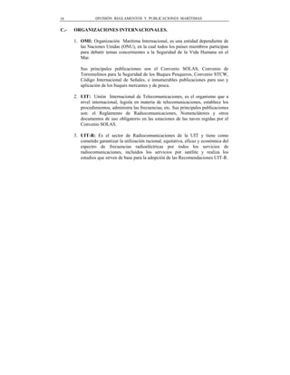 16               DIVISIÓN REGLAMENTOS Y PUBLICACIONES MARÍTIMAS


C.-   ORGANIZACIONES INTERNACIONALES.

      1. OMI: Organización Marítima Internacional, es una entidad dependiente de
         las Naciones Unidas (ONU), en la cual todos los países miembros participan
         para debatir temas concernientes a la Seguridad de la Vida Humana en el
         Mar.

         Sus principales publicaciones son el Convenio SOLAS, Convenio de
         Torremolinos para la Seguridad de los Buques Pesqueros, Convenio STCW,
         Código Internacional de Señales, e innumerables publicaciones para uso y
         aplicación de los buques mercantes y de pesca.

      2. UIT: Unión Internacional de Telecomunicaciones, es el organismo que a
         nivel internacional, legisla en materia de telecomunicaciones, establece los
         procedimientos, administra las frecuencias, etc. Sus principales publicaciones
         son: el Reglamento de Radiocomunicaciones, Nomenclátores y otros
         documentos de uso obligatorio en las estaciones de las naves regidas por el
         Convenio SOLAS.

      3. UIT-R: Es el sector de Radiocomunicaciones de la UIT y tiene como
         cometido garantizar la utilización racional, equitativa, eficaz y económica del
         espectro de frecuencias radioeléctricas por todos los servicios de
         radiocomunicaciones, incluidos los servicios por satélite y realiza los
         estudios que sirven de base para la adopción de las Recomendaciones UIT-R.
 