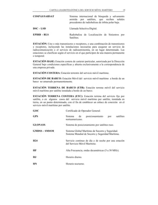 CARTILLA RADIOTELEFÓNICA DEL SERVICIO MÓVIL MARÍTIMO                   19


COSPAS/SARSAT                      Sistema internacional de búsqueda y salvamento
                                   asistida por satélites, que reciben señales
                                   procedentes de radiobalizas de órbita polar baja.

DSC – LSD                          Llamada Selectiva Digital.

EPIRB - RLS                        Radiobaliza de Localización de Siniestros por
                                   Satélites.

ESTACIÓN: Uno o más transmisores o receptores, o una combinación de transmisores
y receptores, incluyendo las instalaciones necesarias para asegurar un servicio de
radiocomunicación o el servicio de radioastronomía, en un lugar determinado. Las
estaciones se clasifican según el servicio en el que participen de una manera permanente
o temporal.

ESTACIÓN BASE: Estación costera de carácter particular, autorizada por la Dirección
General bajo condiciones específicas y abierta exclusivamente a la correspondencia de
una empresa privada.

ESTACIÓN COSTERA: Estación terrestre del servicio móvil marítimo.

ESTACIÓN DE BARCO: Estación Móvil del servicio móvil marítimo a bordo de un
barco no amarrado permanentemente.

ESTACIÓN TERRENA DE BARCO (ETB): Estación terrena móvil del servicio
móvil marítimo por satélite instalada a bordo de un barco.

ESTACIÓN TERRENA COSTERA (ETC): Estación terrena del servicio fijo por
satélite, o en algunos casos del servicio móvil marítimo por satélite, instalada en
tierra, en un punto determinado, con el fin de establecer un enlace de conexión en el
servicio móvil marítimo por satélite.

GOC                            Certificado de Operador General.

GPS                            Sistema     de      posicionamiento      por     satélites
                               norteamericano.

GLONASS                        Sistema de posicionamiento por satélites ruso.

GMDSS – SMSSM                  Sistema Global Marítimo de Socorro y Seguridad.
                               Sistema Mundial de Socorro y Seguridad Marítima.

H24                            Servicio continuo de día y de noche por una estación
                               del Servicio Móvil Marítimo.

HF                             Alta Frecuencia, ondas decamétricas (3 a 30 MHz).

HJ                             Horario diurno.

HN                             Horario nocturno.
 