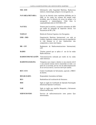 CARTILLA RADIOTELEFÓNICA DEL SERVICIO MÓVIL MARÍTIMO                21


MSI –ISM                 Información sobre Seguridad Marítima, Radioavisos
                         náuticos, meteorología, peligros a la navegación, etc.

NAVAREA/METAREA          Una de las dieciséis áreas marítimas definidas por la
                         OMI, en las cuales los océanos del mundo están
                         divididos, para la difusión de avisos de peligro a la
                         navegación y meteorológicos. Chile tiene la
                         responsabilidad sobre la NAVAREA XV.

NAVTEX                   Sistema para la emisión y recepción automática de MSI
                         por medio de telegrafía de impresión directa. Ver
                         frecuencias de MF y HF.

NURNAV                   Boletín de Noticias Urgentes a los Navegantes.

OMI – IMO                Organización Marítima Internacional, con sede en
                         Londres, Inglaterra, entidad rectora para la seguridad de
                         la vida humana en el mar, tripulaciones más
                         competentes y mares más limpios.

RR – UIT                 Reglamento de Radiocomunicaciones Internacional,
                         UIT.

RADIO                    Término general que se aplica al      uso de las ondas
                         Radio-eléctricas.

RADIOCOMUNICACIÓN        Telecomunicación realizada por medio de las ondas
                         radio-eléctricas.

RADIOTELEGRAMA           Telegrama cuyo origen o destino es una estación móvil
                         o una estación terrena móvil, transmitido en todo o en
                         parte de su recorrido, por las vías de radiocomunicación
                         de un servicio móvil, o servicio móvil por satélite.

RCC- CCS                 Centro Coordinador de Salvamento, equivale a MRCC
                         de distrito.

RESAR (SART)             Respondedor Automático de Radar.

RLS                      Radiobalizas de Localización de Siniestros.

ROC                      Sigla en inglés de Certificado de Operador Restringido
                         (Restricted Operator Certificate).

SAR                      Sigla en inglés que significa Búsqueda y Salvamento
                         (Search and Rescue).

SERVICIO FIJO            Servicio de radiocomunicación entre puntos fijos
                         determinados.
 