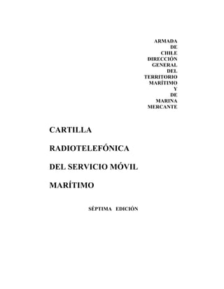 ARMADA
                                 DE
                              CHILE
                          DIRECCIÓN
                           GENERAL
                                DEL
                         TERRITORIO
                          MARÍTIMO
                                  Y
                                 DE
                             MARINA
                          MERCANTE



CARTILLA

RADIOTELEFÓNICA

DEL SERVICIO MÓVIL

MARÍTIMO

       SÉPTIMA EDICIÓN
 