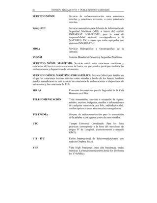 22               DIVISIÓN REGLAMENTOS Y PUBLICACIONES MARÍTIMAS


SERVICIO MÓVIL                    Servicio de radiocomunicación entre estaciones
                                  móviles y estaciones terrestres, o entre estaciones
                                  móviles.

Safety-NET                        Servicio automático para difusión de Información de
                                  Seguridad Marítima (MSI) a través del satélite
                                  INMARSAT AOR-WESTE, para la zona de
                                  responsabilidad nacional, correspondiente a la
                                  NAVAREA XV, a naves que estén equipadas con
                                  sistemas INMARSAT-C.

SHOA                              Servicio Hidrográfico y Oceanográfico de la
                                  Armada.

SMSSM                             Sistema Mundial de Socorro y Seguridad Marítima.

SERVICIO MÓVIL MARÍTIMO: Servicio móvil entre estaciones marítimas y
estaciones de barco o entre estaciones de barco, en que pueden participar también las
embarcaciones y dispositivos de salvamento.

SERVICIO MÓVIL MARÍTIMO POR SATÉLITE: Servicio Móvil por Satélite en
el que las estaciones terrenas móviles están situadas a bordo de los barcos; también
pueden considerarse en este servicio las estaciones de embarcaciones o dispositivos de
salvamento y las estaciones de RLS.

SOLAS                             Convenio Internacional para la Seguridad de la Vida
                                  Humana en el Mar.

TELECOMUNICACIÓN                  Toda transmisión, emisión o recepción de signos,
                                  señales, escritos, imágenes, sonidos o informaciones
                                  de cualquier naturaleza, por hilo, radioelectricidad,
                                  medios ópticos u otros sistemas electromagnéticos.

TELEFONÍA                         Sistema de radiocomunicación para la transmisión
                                  de la palabra o, en algunos casos de otros sonidos.

UTC                               Tiempo Universal Coordinado. Para los fines
                                  prácticos corresponde a la hora del meridiano de
                                  origen 0° de Longitud. (Anteriormente expresada
                                  GMT).

UIT – ITU                         Unión Internacional de Telecomunicaciones, con
                                  sede en Ginebra, Suiza.

VHF                               Very High Frecuency, muy alta frecuencia, ondas
                                  métricas. La banda marina cubre desde los 156 hasta
                                  los 174 (MHz).
 