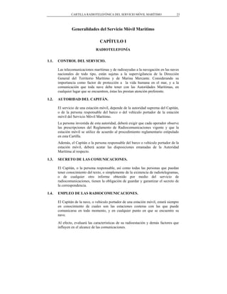 CARTILLA RADIOTELEFÓNICA DEL SERVICIO MÓVIL MARÍTIMO                  23




                Generalidades del Servicio Móvil Marítimo

                                  CAPÍTULO I
                                RADIOTELEFONÍA


1.1.   CONTROL DEL SERVICIO.

       Las telecomunicaciones marítimas y de radioayudas a la navegación en las naves
       nacionales de todo tipo, están sujetas a la supervigilancia de la Dirección
       General del Territorio Marítimo y de Marina Mercante. Considerando su
       importancia como factor de protección a la vida humana en el mar, y a la
       comunicación que toda nave debe tener con las Autoridades Marítimas, en
       cualquier lugar que se encuentren, éstas les prestan atención preferente.

1.2.   AUTORIDAD DEL CAPITÁN.

       El servicio de una estación móvil, depende de la autoridad suprema del Capitán,
       o de la persona responsable del barco o del vehículo portador de la estación
       móvil del Servicio Móvil Marítimo.
       La persona investida de esta autoridad, deberá exigir que cada operador observe
       las prescripciones del Reglamento de Radiocomunicaciones vigente y que la
       estación móvil se utilice de acuerdo al procedimiento reglamentario estipulado
       en esta Cartilla.
       Además, el Capitán o la persona responsable del barco o vehículo portador de la
       estación móvil, deberá acatar las disposiciones emanadas de la Autoridad
       Marítima al respecto.

1.3.   SECRETO DE LAS COMUNICACIONES.

       El Capitán, o la persona responsable, así como todas las personas que puedan
       tener conocimiento del texto, o simplemente de la existencia de radiotelegramas,
       o de cualquier otro informe obtenido por medio del servicio de
       radiocomunicaciones, tienen la obligación de guardar y garantizar el secreto de
       la correspondencia.

1.4.   EMPLEO DE LAS RADIOCOMUNICACIONES.

       El Capitán de la nave, o vehículo portador de una estación móvil, estará siempre
       en conocimiento de cuales son las estaciones costeras con las que puede
       comunicarse en todo momento, y en cualquier punto en que se encuentre su
       nave.

       Al efecto, evaluará las características de su radioestación y demás factores que
       influyen en el alcance de las comunicaciones.
 