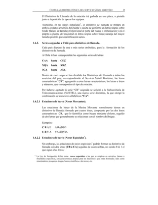 CARTILLA RADIOTELEFÓNICA DEL SERVICIO MÓVIL MARÍTIMO                                     25


           El Distintivo de Llamada de la estación irá grabada en una placa, o pintada
           junto a la posición de operar los equipos.

           Asimismo, en las naves especiales1, el distintivo de llamada se pintará en
           ambos costados externos del puente o caseta de gobierno en letras negras sobre
           fondo blanco, de tamaño proporcional al porte del buque o embarcación y en el
           púlpito o puente del magistral en letras negras sobre fondo naranja del mayor
           tamaño posible, para identificación aérea.

1.6.2.     Series asignadas a Chile para distintivos de llamada.
           Cada país dispone de una o más series atribuidas, para la formación de los
           distintivos de llamada.
           A Chile le han correspondido las siguientes series de letras:

           CAA        hasta      CEZ
           XQA        hasta      XRZ
           3GA        hasta      3GZ

           Dentro de este rango se han dividido los Distintivos de Llamada a todos los
           servicios del país, correspondiendo al Servicio Móvil Marítimo, las letras
           características “CB”, agregando a estas letras características, las letras o letras
           y números, que correspondan al tipo de estación.

           Por haberse agotado la serie “CB” asignada se solicitó a la Subsecretaría de
           Telecomunicaciones (SUBTEL), una nueva serie distintiva, la que otorgó la
           combinación de caracteres alfabéticos “CA”.

1.6.2.1 Estaciones de barco (Naves Mercantes).

           Las estaciones de barco de la Marina Mercante normalmente tienen un
           distintivo de llamada formado por cuatro letras, compuesto por las dos letras
           características CB, que lo identifica como buque mercante chileno, seguido
           de dos letras que generalmente se relacionan con el nombre del buque.

           Ejemplos:
           CBAE            AMADEO
           CBVA            VALDIVIA
                                                              1
1.6.2.2 Estaciones de barco (Naves Especiales ).

           Sin embargo, las estaciones de naves especiales1 podrán formar su distintivo de
           llamada con dos letras (CB o CA) seguidas de cuatro cifras, no siendo 0 ni 1 el
           que sigue a las letras.

 1
     La Ley de Navegación define como naves especiales a las que se emplean en servicios, faenas o
     finalidades específicas, con características propias para las funciones a que están destinadas, tales como
     remolcadores, pesqueros, dragas, barcos científicos o de recreo, etc.
 