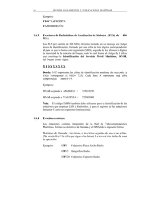 26               DIVISIÓN REGLAMENTOS Y PUBLICACIONES MARÍTIMAS


        Ejemplos:
        CB4873 AFRODITA
        CA2880 HORCÓN


1.6.3   Estaciones de Radiobalizas de Localización de Siniestro (RLS) de               406
        MHz.

        Las RLS por satélite de 406 MHz, llevarán incluido en su mensaje un código
        único de identificación, formado por una cifra de tres dígitos correspondiente
        al país en que la baliza está registrada (MID), seguida de los últimos 6 dígitos
        de identidad de la estación del buque, todo lo cual forma el código de 9 cifras
        que constituye la Identificación del Servicio Móvil Marítimo, ISMM,
        del buque como sigue:

        MIDXXXXXX

        Donde: MID representa las cifras de identificación marítima de cada país (a
        Chile corresponde el MID= 725). Cada letra X representa una cifra
        comprendida    entre 0 y 9.

        Ejemplos:

        ISMM asignado a AMADEO =              725019290

        ISMM asignado a VALDIVIA =            725003000

        Nota: El código ISMM también debe utilizarse para la identificación de las
        estaciones que emplean LSD y Radiotélex, y para el registro de las estaciones
        Inmarsat-C ante ese organismo Internacional.


1.6.4   Estaciones costeras.

        Las estaciones costeras integrantes de la Red de Telecomunicaciones
        Marítimas forman su distintivo de llamada y el ISMM de la siguiente forma:

        Distintivo de Llamada: tres letras, o tres letras seguidas de una a tres cifras.
        (No siendo 0 ni 1 la cifra que sigue a las letras). La tercera letra indica la zona
        de operación.

        Ejemplos :        CBV      Valparaíso Playa Ancha Radio.

                          CBV3 Hanga Roa Radio.

                          CBV20 Valparaíso Capuerto Radio.
 