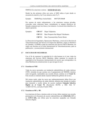 CARTILLA RADIOTELEFÓNICA DEL SERVICIO MÓVIL MARÍTIMO                     27


      ISMM de las estaciones costeras: 0 0 M I D X X X X

      Donde las dos primeras cifras son ceros, el MID indica el país donde se
      encuentra la estación y las X son números entre 0 y 9.

      Ejemplo:      ISMM Playa Ancha Radio:          007251860

      Por razones de mejor ordenamiento, a las estaciones costeras privadas,
      conocidas como estaciones bases, normalmente se asignan distintivos de
      llamada compuesto por tres letras y tres números. La tercera letra identifica a la
      zona de operación.

      Ejemplos:         CBV607      Dique Valparaíso.
                        CBT430      Base Pesquera San Miguel Talcahuano.
                        CBP304      Base Transmarchilay Puerto Montt.

      La Dirección de Seguridad y Operaciones Marítimas, a través de la División de
      Telecomunicaciones del Servicio de Inspección Marítima, asigna el Distintivo
      de Llamada y el ISMM a todas las estaciones del Servicio Móvil Marítimo, las
      cuales son inscritas en la Unión Internacional de Telecomunicaciones, para su
      publicación y reconocimiento internacional.

1.7   ESCUCHAS DE SEGURIDAD.

      Con el fin de mantener la seguridad de la vida humana en el mar, todas las
      estaciones del Servicio Móvil Marítimo, deben mantener la escucha de
      seguridad en las frecuencias internacionales de socorro que correspondan a la
      Zona Marítima de comunicaciones en que navegue la nave.

1.7.1 Escuchas en VHF.

      Todas las naves nacionales con instalación radiotelefónica de ondas métricas
      (VHF), incluidas las que cuentan con el equipamiento del SMSSM, mientras
      estén navegando, mantendrán una escucha directa continua en el Canal 16.
      Esta escucha se realizará desde el puesto habitual de gobierno de la nave.

      Del mismo modo, todas las naves que reglamentariamente deben llevar una
      instalación radiotelefónica de ondas métricas, deberán estar dotadas de medios
      para transmitir y recibir alertas de socorro mediante Llamada Selectiva
      Digital en el Canal 70. (Resolución DGTM. y MM. Ord. Nº
      12.600/3125/Vrs., de fecha 29 abril.1999).

1.7.2 Escuchas en MF y HF.

      Las estaciones de barco, mientras estén en la mar, deben mantener una escucha
      permanente en la frecuencia de socorro radiotelefónica de 2.182,0 kHz (MF) y
      en 2.187,5 kHz, esto último para las estaciones equipadas con Llamada
      Selectiva Digital.
 