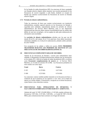 28              DIVISIÓN REGLAMENTOS Y PUBLICACIONES MARÍTIMAS


       En las bandas de ondas decamétricas (HF), las estaciones de barco equipadas
       con llamada selectiva digital, deben mantener una escucha permanente en las
       frecuencias de socorro asignadas a cada banda, mediante un receptor de
       barrido que sintonice exclusivamente las frecuencias de socorro en llamada
       selectiva digital.

 1.7.3 Períodos de silencio radiotelefónicos.

       Todas las estaciones de barco que cuenten exclusivamente con instalación
       radiotelefónica, pondrán especial atención en las frecuencias de llamada y
       seguridad antes señaladas, especialmente durante los períodos de silencio
       radiotelefónicos del Servicio Móvil Marítimo. Esto es una disposición
       internacional que tiene por objeto mejorar la posibilidad de que las señales más
       débiles de una nave en peligro, o de un equipo de radio para embarcación de
       salvamento sean escuchadas.

       Los períodos de silencio radiotelefónicos referidos son: los que van del
       minuto 00 al 03 y del minuto 30 al 33 de cada hora. Estos deben encontrarse
       claramente señalados en el reloj de la radioestación, pintados ambos períodos
       de color VERDE.

       Con excepción de las señales y tráfico de socorro, ESTÁ PROHIBIDO
       TRANSMITIR DURANTE LOS PERÍODOS DE SILENCIO EN LAS
       FRECUENCIAS DE SOCORRO RADIOTELEFÓNICAS.

 1.8   FRECUENCIAS COMPLEMENTARIAS DE SOCORRO.
       Además de las frecuencias de llamada y socorro para radiotelefonía antes
       señalada, el Reglamento de Radiocomunicaciones dispone que las frecuencias
       en los canales 421 y 606 de las bandas de ondas decamétricas (HF), se utilicen
       como frecuencias complementarias de socorro en el Servicio Móvil
       Marítimo, en el modo de emisión J3E (USB). Las frecuencias portadoras de
       estos canales son como sigue:
       Canal                   Barco                        Costera

       C-421                   4.125 kHz                    4.417 kHz

       C-606                   6.215 kHz                    6.516 kHz

       Las estaciones costeras también podrán transmitir en la frecuencia de barco a
       condición de que la potencia no sea superior a 1 kw. Esto, con el objeto de
       operar en el modo simplex, (Transmisión y recepción en la misma frecuencia),
       o para llamar a otras estaciones costeras.


 1.9   FRECUENCIAS PARA OPERACIONES DE BÚSQUEDA Y
       SALVAMENTO COMBINADAS ENTRE BARCOS Y AERONAVES.

       Además del canal 16 VHF (156,800 MHz) y 2.182 kHz, pueden utilizarse las
       frecuencias 3.023 kHz, 4.125 kHz, 5.680 kHz, y el canal 06 VHF (156,300
       MHz), para comunicaciones barco aeronave en el lugar del siniestro.
 