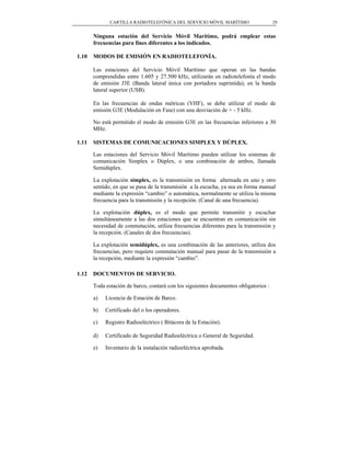 CARTILLA RADIOTELEFÓNICA DEL SERVICIO MÓVIL MARÍTIMO                    29


       Ninguna estación del Servicio Móvil Marítimo, podrá emplear estas
       frecuencias para fines diferentes a los indicados.

1.10   MODOS DE EMISIÓN EN RADIOTELEFONÍA.

       Las estaciones del Servicio Móvil Marítimo que operan en las bandas
       comprendidas entre 1.605 y 27.500 kHz, utilizarán en radiotelefonía el modo
       de emisión J3E (Banda lateral única con portadora suprimida), en la banda
       lateral superior (USB).

       En las frecuencias de ondas métricas (VHF), se debe utilizar el modo de
       emisión G3E (Modulación en Fase) con una desviación de + - 5 kHz.

       No está permitido el modo de emisión G3E en las frecuencias inferiores a 30
       MHz.

1.11   SISTEMAS DE COMUNICACIONES SIMPLEX Y DÚPLEX.

       Las estaciones del Servicio Móvil Marítimo pueden utilizar los sistemas de
       comunicación Simplex o Dúplex, o una combinación de ambos, llamada
       Semidúplex.

       La explotación simplex, es la transmisión en forma alternada en uno y otro
       sentido, en que se pasa de la transmisión a la escucha, ya sea en forma manual
       mediante la expresión “cambio” o automática, normalmente se utiliza la misma
       frecuencia para la transmisión y la recepción. (Canal de una frecuencia).

       La explotación dúplex, es el modo que permite transmitir y escuchar
       simultáneamente a las dos estaciones que se encuentran en comunicación sin
       necesidad de conmutación, utiliza frecuencias diferentes para la transmisión y
       la recepción. (Canales de dos frecuencias).

       La explotación semidúplex, es una combinación de las anteriores, utiliza dos
       frecuencias, pero requiere conmutación manual para pasar de la transmisión a
       la recepción, mediante la expresión “cambio”.

1.12   DOCUMENTOS DE SERVICIO.

       Toda estación de barco, contará con los siguientes documentos obligatorios :

       a)   Licencia de Estación de Barco.

       b)   Certificado del o los operadores.

       c)   Registro Radioeléctrico ( Bitácora de la Estación).

       d)   Certificado de Seguridad Radioeléctrica o General de Seguridad.

       e)   Inventario de la instalación radioeléctrica aprobada.
 