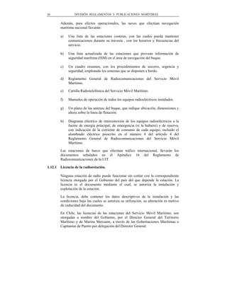 30                DIVISIÓN REGLAMENTOS Y PUBLICACIONES MARÍTIMAS


         Además, para efectos operacionales, las naves que efectúan navegación
         marítima nacional llevarán:

         a)   Una lista de las estaciones costeras, con las cuales pueda mantener
              comunicaciones durante su travesía , con los horarios y frecuencias del
              servicio.

         b)   Una lista actualizada de las estaciones que provean información de
              seguridad marítima (ISM) en el área de navegación del buque.

         c)   Un cuadro resumen, con los procedimientos de socorro, urgencia y
              seguridad, empleando los sistemas que se disponen a bordo.

         d)   Reglamento General de Radiocomunicaciones del Servicio Móvil
              Marítimo.

         e)   Cartilla Radiotelefónica del Servicio Móvil Marítimo.

         f)   Manuales de operación de todos los equipos radioeléctricos instalados.

         g)   Un plano de las antenas del buque, que indique ubicación, dimensiones y
              altura sobre la línea de flotación.

         h)   Diagrama eléctrico de interconexión de los equipos radioeléctricos a la
              fuente de energía principal, de emergencia (si la hubiere) y de reserva,
              con indicación de la corriente de consumo de cada equipo, incluido el
              alumbrado eléctrico prescrito en el número 4 del artículo 4 del
              Reglamento General de Radiocomunicaciones del Servicio Móvil
              Marítimo.

         Las estaciones de barco que efectúan tráfico internacional, llevarán los
         documentos señalados en el Apéndice 16 del Reglamento de
         Radiocomunicaciones de la UIT.

1.12.1   Licencia de la radioestación.

         Ninguna estación de radio puede funcionar sin contar con la correspondiente
         licencia otorgada por el Gobierno del país del que depende la estación. La
         licencia es el documento mediante el cual, se autoriza la instalación y
         explotación de la estación.

         La licencia, debe contener los datos descriptivos de la instalación y las
         condiciones bajo las cuales se autoriza su utilización, su alteración es motivo
         de caducidad del documento.

         En Chile, las licencias de las estaciones del Servicio Móvil Marítimo, son
         otorgadas a nombre del Gobierno, por el Director General del Territorio
         Marítimo y de Marina Mercante, a través de las Gobernaciones Marítimas o
         Capitanías de Puerto por delegación del Director General.
 