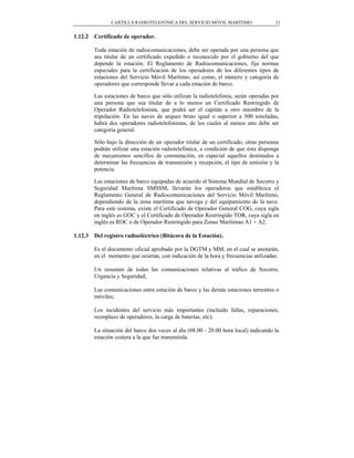 CARTILLA RADIOTELEFÓNICA DEL SERVICIO MÓVIL MARÍTIMO                  31


1.12.2   Certificado de operador.

         Toda estación de radiocomunicaciones, debe ser operada por una persona que
         sea titular de un certificado expedido o reconocido por el gobierno del que
         depende la estación. El Reglamento de Radiocomunicaciones, fija normas
         especiales para la certificación de los operadores de los diferentes tipos de
         estaciones del Servicio Móvil Marítimo, así como, el número y categoría de
         operadores que corresponde llevar a cada estación de barco.

         Las estaciones de barco que sólo utilizan la radiotelefonía, serán operadas por
         una persona que sea titular de a lo menos un Certificado Restringido de
         Operador Radiotelefonista, que podrá ser el capitán u otro miembro de la
         tripulación. En las naves de arqueo bruto igual o superior a 500 toneladas,
         habrá dos operadores radiotelefonistas, de los cuales al menos uno debe ser
         categoría general.

         Sólo bajo la dirección de un operador titular de un certificado, otras personas
         podrán utilizar una estación radiotelefónica, a condición de que ésta disponga
         de mecanismos sencillos de conmutación, en especial aquellos destinados a
         determinar las frecuencias de transmisión y recepción, el tipo de emisión y la
         potencia.

         Las estaciones de barco equipadas de acuerdo al Sistema Mundial de Socorro y
         Seguridad Marítima SMSSM, llevarán los operadores que establezca el
         Reglamento General de Radiocomunicaciones del Servicio Móvil Marítimo,
         dependiendo de la zona marítima que navega y del equipamiento de la nave.
         Para este sistema, existe el Certificado de Operador General COG, cuya sigla
         en inglés es GOC y el Certificado de Operador Restringido TOR, cuya sigla en
         inglés es ROC o de Operador Restringido para Zonas Marítimas A1 + A2.

1.12.3   Del registro radioeléctrico (Bitácora de la Estación).

         Es el documento oficial aprobado por la DGTM y MM, en el cual se anotarán,
         en el momento que ocurran, con indicación de la hora y frecuencias utilizadas:

         Un resumen de todas las comunicaciones relativas al tráfico de Socorro,
         Urgencia y Seguridad;

         Las comunicaciones entre estación de barco y las demás estaciones terrestres o
         móviles;

         Los incidentes del servicio más importantes (incluido fallas, reparaciones,
         reemplazo de operadores, la carga de baterías, etc);

         La situación del barco dos veces al día (08.00 - 20.00 hora local) indicando la
         estación costera a la que fue transmitida.
 