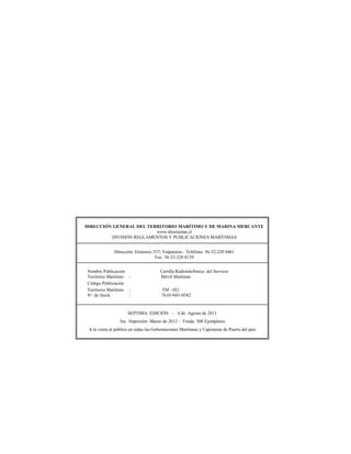 DIRECCIÓN GENERAL DEL TERRITORIO MARÍTIMO Y DE MARINA MERCANTE
                         www.directemar.cl
         DIVISIÓN REGLAMENTOS Y PUBLICACIONES MARÍTIMAS


              Dirección: Errázuriz 537, Valparaíso - Teléfono: 56-32-220 8461
                                    Fax: 56-32-220 8159


Nombre Publicación                     Cartilla Radiotelefónica del Servicio
Territorio Marítimo :                  Móvil Marítimo
Código Publicación
Territorio Marítimo :                   TM - 021
Nº de Stock         :                   7610-N01-0582


                      SEPTIMA EDICIÓN – 4 de Agosto de 2011
                 3ra. Impresión Marzo de 2012 - Tirada 500 Ejemplares
 A la venta al público en todas las Gobernaciones Marítimas y Capitanías de Puerto del país
 