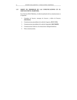 32              DIVISIÓN REGLAMENTOS Y PUBLICACIONES MARÍTIMAS



1.13   ORDEN DE PRIORIDAD DE LAS COMUNICACIONES EN EL
       SERVICIO MÓVIL MARÍTIMO.

       En el Servicio Móvil Marítimo, el orden de prelación de las comunicaciones es
       el siguiente :

        1.   Llamadas de Socorro, mensajes de Socorro y tráfico de Socorro.
             (MAYDAY)
        2.   Comunicaciones precedidas de la señal de Urgencia. (PAN PAN)
        3.   Comunicaciones precedidas de la señal de Seguridad. (SECURITÉ)
        4.   Comunicaciones relativas a las marcaciones radiogoniométricas.
        5.   Otras comunicaciones.
 
