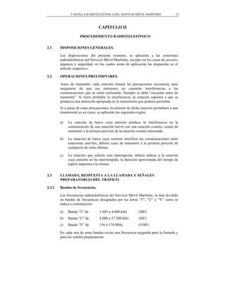 CARTILLA RADIOTELEFÓNICA DEL SERVICIO MÓVIL MARÍTIMO                  33



                                 CAPÍTULO II
                     PROCEDIMIENTO RADIOTELEFÓNICO


2.1     DISPOSICIONES GENERALES.

        Las disposiciones del presente resumen, se aplicarán a las estaciones
        radiotelefónicas del Servicio Móvil Marítimo, excepto en los casos de socorro,
        urgencia y seguridad, en los cuales serán de aplicación las dispuestas en el
        artículo respectivo.

2.2     OPERACIONES PRELIMINARES.

        Antes de transmitir, cada estación tomará las precauciones necesarias, para
        asegurarse de que sus emisiones no causarán interferencias a las
        comunicaciones que se estén realizando. Siempre se debe “escuchar antes de
        transmitir”. Si fuere probable la interferencia, la estación esperará a que se
        produzca una detención apropiada en la transmisión que pudiera perturbar.
        Si a pesar de estas precauciones, la emisión de dicha estación perturbara a una
        transmisión ya en curso, se aplicarán las siguientes reglas:

        a)   La estación de barco cuya emisión produce la interferencia en la
             comunicación de una estación móvil con una estación costera, cesará de
             transmitir a la primera petición de la estación costera interesada.

        b)   La estación de barco cuya emisión interfiera las comunicaciones entre
             estaciones móviles, deberá cesar de transmitir a la primera petición de
             cualquiera de estas últimas.

        c)   La estación que solicite esta interrupción, deberá indicar a la estación
             cuya emisión no ha interrumpido, la duración aproximada del tiempo de
             espera impuesta a la misma.


2.3     LLAMADA, RESPUESTA A LA LLAMADA Y SEÑALES
        PREPARATORIAS DEL TRÁFICO.

2.3.1   Bandas de frecuencias.

        Las frecuencias radiotelefónicas del Servicio Móvil Marítimo, se han dividido
        en bandas de frecuencias designadas por las letras “T”, “U” y “V” como se
        indica a continuación:

        a)   Banda “T” de         1.605 a 4.000 kHz         (MF)
        b)   Banda “U” de         4.000 a 27.500 kHz        (HF)
        c)   Banda “V” de         156 a 174 MHz             (VHF)

        En cada una de estas bandas existe una frecuencia asignada para la llamada y
        para las señales preparatorias.
 