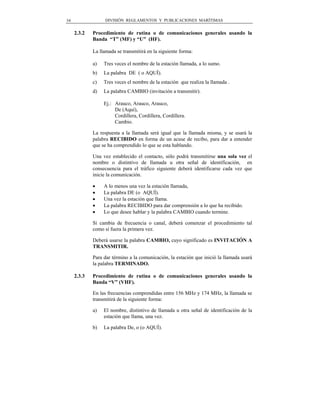 34                 DIVISIÓN REGLAMENTOS Y PUBLICACIONES MARÍTIMAS


     2.3.2   Procedimiento de rutina o de comunicaciones generales usando la
             Banda “T” (MF) y “U” (HF).

             La llamada se transmitirá en la siguiente forma:

             a)   Tres veces el nombre de la estación llamada, a lo sumo.
             b)   La palabra DE ( o AQUÍ).
             c)   Tres veces el nombre de la estación que realiza la llamada .
             d)   La palabra CAMBIO (invitación a transmitir).

                  Ej.: Arauco, Arauco, Arauco,
                       De (Aquí),
                       Cordillera, Cordillera, Cordillera.
                       Cambio.

             La respuesta a la llamada será igual que la llamada misma, y se usará la
             palabra RECIBIDO en forma de un acuse de recibo, para dar a entender
             que se ha comprendido lo que se esta hablando.

             Una vez establecido el contacto, sólo podrá transmitirse una sola vez el
             nombre o distintivo de llamada u otra señal de identificación, en
             consecuencia para el tráfico siguiente deberá identificarse cada vez que
             inicie la comunicación.

             •    A lo menos una vez la estación llamada,
             •    La palabra DE (o AQUÍ).
             •    Una vez la estación que llama.
             •    La palabra RECIBIDO para dar comprensión a lo que ha recibido.
             •    Lo que desee hablar y la palabra CAMBIO cuando termine.

             Si cambia de frecuencia o canal, deberá comenzar el procedimiento tal
             como si fuera la primera vez.

             Deberá usarse la palabra CAMBIO, cuyo significado es INVITACIÓN A
             TRANSMITIR.

             Para dar término a la comunicación, la estación que inició la llamada usará
             la palabra TERMINADO.

     2.3.3   Procedimiento de rutina o de comunicaciones generales usando la
             Banda “V” (VHF).

             En las frecuencias comprendidas entre 156 MHz y 174 MHz, la llamada se
             transmitirá de la siguiente forma:

             a)   El nombre, distintivo de llamada u otra señal de identificación de la
                  estación que llama, una vez.

             b)   La palabra De, o (o AQUÍ).
 