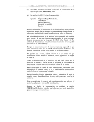 CARTILLA RADIOTELEFÓNICA DEL SERVICIO MÓVIL MARÍTIMO                35


c)    El nombre, distintivo de llamada u otra señal de identificación de la
      estación que llama, dos veces a lo sumo.

d)    La palabra CAMBIO (invitación a transmitir).

      Ejemplo:    Valparaíso Playa Ancha Radio,
                  De (o Aquí),
                  Ragazzo, Ragazzo
                  Llamando en canal 26
                  Cambio

Cuando una estación de barco llame, en un canal de trabajo, a una estación
costera que atienda más de un canal en ondas métricas, deberá indicar el
número del canal utilizado para la llamada, como se indica en el ejemplo.

En estas bandas utilizadas en el Servicio Móvil Marítimo, las llamadas
entre barcos y de una estación costera a una estación de barco, procurará
hacerse, en general, en la frecuencia de 156,8 MHz (Canal 16). No
obstante, la llamada de una estación costera a una estación de barco podrá
efectuarse en un canal de trabajo.

Excepto en las comunicaciones de socorro, urgencia y seguridad, en que
debe utilizarse el canal 16, la llamada de una estación de barco a una
estación costera debe hacerse, en lo posible, en un canal de trabajo.

El operador de a bordo, deberá conocer el o los canales en que
normalmente efectúa la escucha la estación costera, y procurará no ocupar
el canal 16.

Todas las transmisiones en la frecuencia 156,800 Mhz. (canal 16), se
reducirán al mínimo, a fin de facilitar la recepción de las llamadas de
socorro y del tráfico de socorro, y no deberán exceder de un minuto.

En el caso de haber un cambio de canal, el barco deberá confirmar el canal
asignado por la estación costera y, en el nuevo canal el procedimiento
radiotelefónico se inicia desde el principio.

En una comunicación entre una estación costera y una estación de barco, la
estación costera decidirá en último término, qué frecuencia o canal ha de
utilizarse.

Una vez establecido el contacto, sólo podrá transmitirse una sola vez el
distintivo de llamada u otra señal de identificación.

Cuando se finalice la comunicación, se empleará la palabra
TERMINADO, dando a entender que la frecuencia o canal, queda libre
para ser usado por otras estaciones.
 