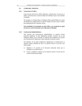 36                 DIVISIÓN REGLAMENTOS Y PUBLICACIONES MARÍTIMAS


     2.4     CURSO DEL TRÁFICO.

     2.4.1   Frecuencia de Tráfico.

             Cada estación del Servicio Móvil Marítimo, utilizará para el curso de su
             tráfico, una frecuencia o canal de trabajo de la banda en que se ha realizado
             la llamada.

             Por ejemplo, si un buque llama a Valparaíso Playa Ancha Radio en el canal
             de llamada 421, podrá utilizar el canal de trabajo 425 para cursar el tráfico
             por requerimiento de la estación costera.

             Está prohibida la transmisión de todo tráfico, con excepción de aquel
             de socorro, en las frecuencias reservadas para la llamada.


     2.4.2   Conferencias Radiotelefónicas.
             Para efectuar una comunicación radiotelefónica, la estación costera
             procurará establecer, lo más rápidamente posible, conexión con la red
             telefónica pública. En el intervalo, la estación móvil quedará a la escucha
             en la frecuencia de trabajo que le haya indicado la estación costera.

             Sin embargo, de no poder establecerse rápidamente la comunicación, la
             estación costera informará de ello a la estación móvil; en tal caso, esta
             última podrá:

             a)   Quedarse a la escucha en la frecuencia adecuada, hasta que se
                  establezca la comunicación o;
             b)   Volver a establecer contacto con la estación costera a la hora que de
                  común acuerdo hayan fijado.
 